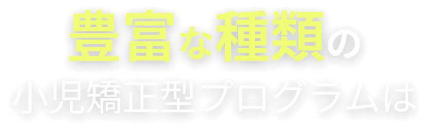 豊富な種類の小児矯正型プログラムは