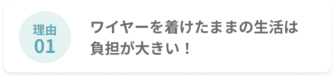 理由01 ワイヤーを着けたままの生活は負担が大きい！