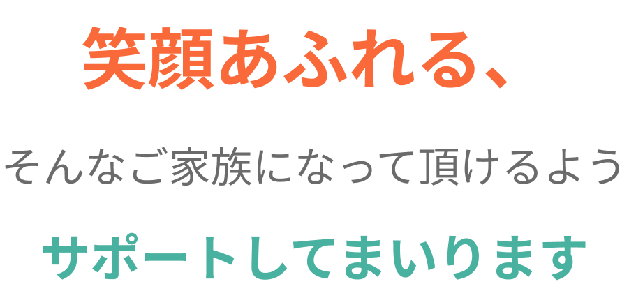 笑顔あふれる、そんなご家族になって頂けるようサポートしてまいります