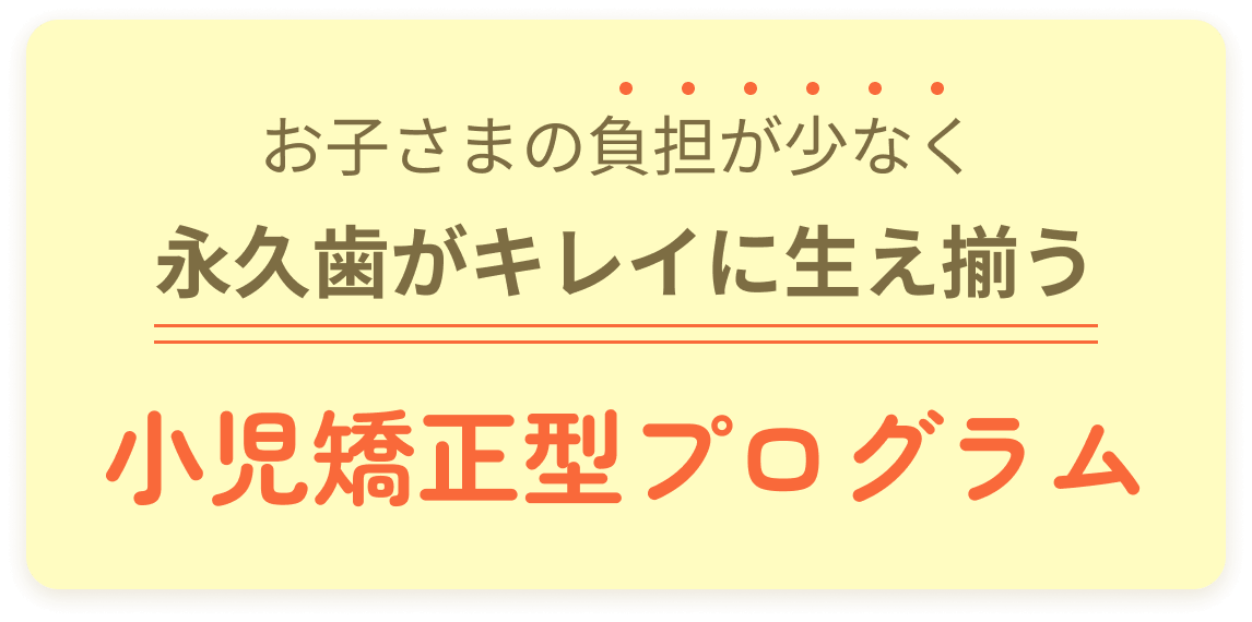 お子さまの負担が少なく永久歯がキレイに生え揃う小児矯正型プログラム