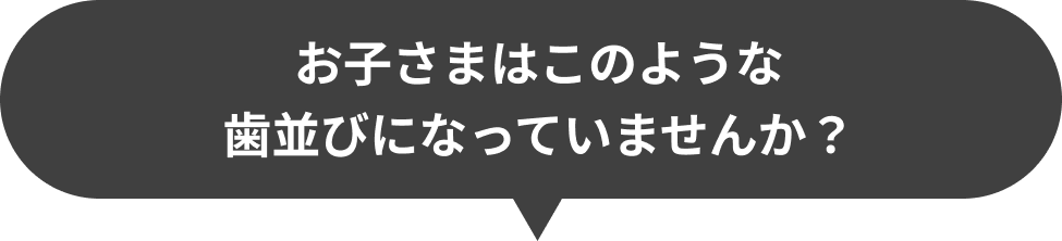 お子さまはこのような歯並びになっていませんか？